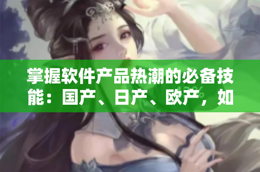 掌握软件产品热潮的必备技能：国产、日产、欧产，如何安利软件精品？