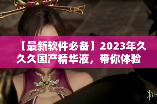 【最新软件必备】2023年久久久国产精华液，带你体验更流畅的操作！