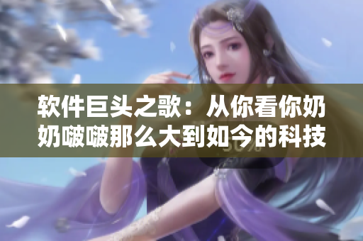 软件巨头之歌：从你看你奶奶啵啵那么大到如今的科技变革