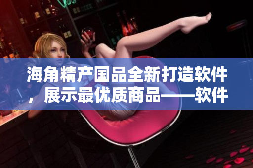 海角精产国品全新打造软件，展示最优质商品——软件评测一二三！