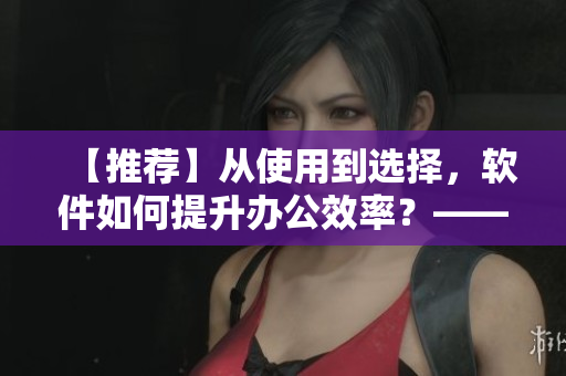 【推荐】从使用到选择，软件如何提升办公效率？——软件选择与技巧