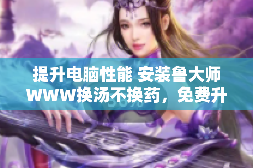 提升电脑性能 安装鲁大师WWW换汤不换药，免费升级