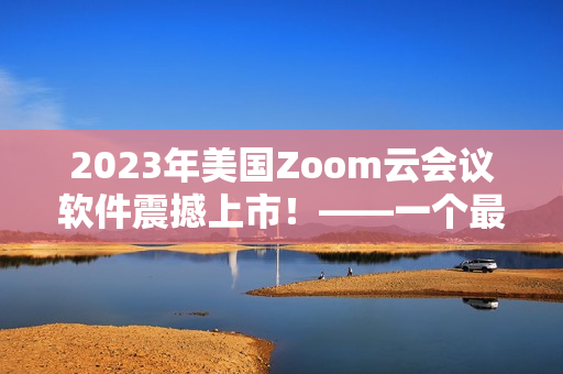 2023年美国Zoom云会议软件震撼上市！——一个最佳的商务沟通平台