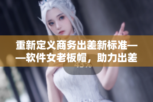 重新定义商务出差新标准——软件女老板帽，助力出差管理优化！