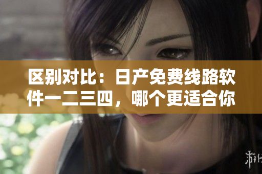 区别对比：日产免费线路软件一二三四，哪个更适合你？