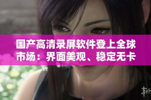 国产高清录屏软件登上全球市场：界面美观、稳定无卡顿！