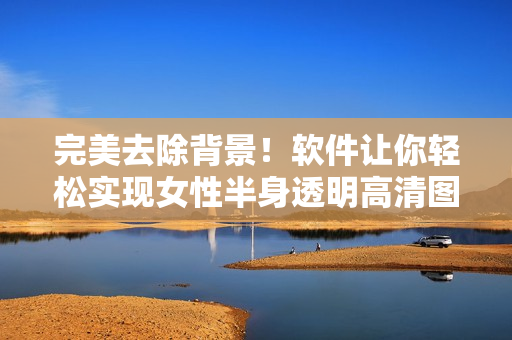 完美去除背景！软件让你轻松实现女性半身透明高清图片编辑