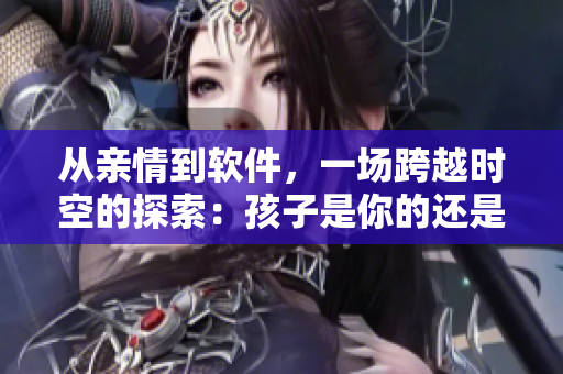 从亲情到软件，一场跨越时空的探索：孩子是你的还是我的？！