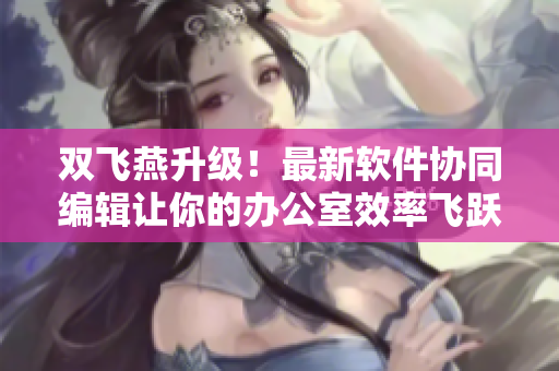 双飞燕升级！最新软件协同编辑让你的办公室效率飞跃！
