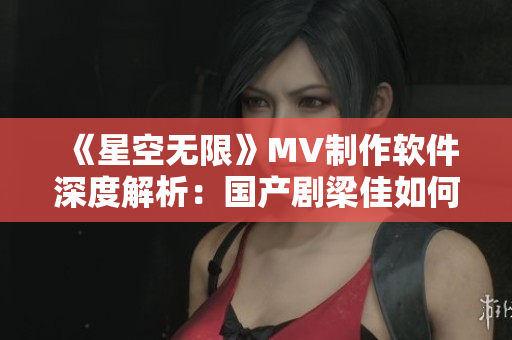 《星空无限》MV制作软件深度解析：国产剧梁佳如何抓住用户眼球？