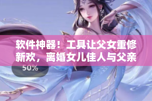 软件神器！工具让父女重修新欢，离婚女儿佳人与父亲重逢