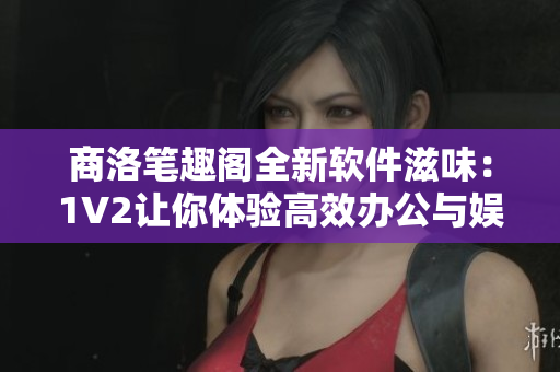 商洛笔趣阁全新软件滋味：1V2让你体验高效办公与娱乐乐趣