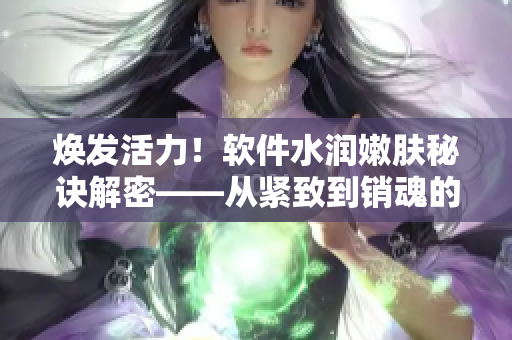焕发活力！软件水润嫩肤秘诀解密——从紧致到销魂的完美呈现