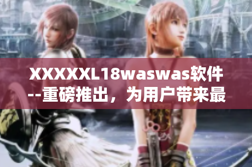 XXXXXL18waswas软件--重磅推出，为用户带来最优质的使用体验！