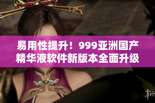 易用性提升！999亚洲国产精华液软件新版本全面升级！