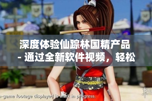 深度体验仙踪林国精产品 - 通过全新软件视频，轻松了解产品特点与用途