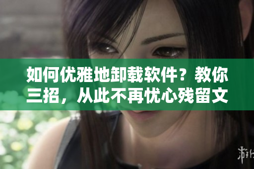 如何优雅地卸载软件？教你三招，从此不再忧心残留文件！