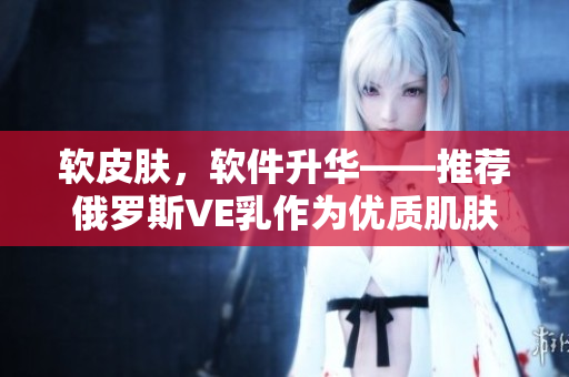 软皮肤，软件升华——推荐俄罗斯VE乳作为优质肌肤软化软件