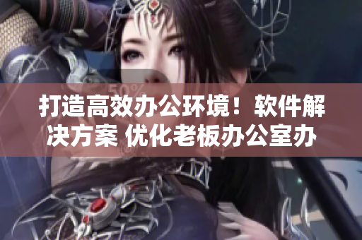 打造高效办公环境！软件解决方案 优化老板办公室办公桌与沙发