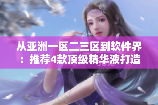 从亚洲一区二三区到软件界：推荐4款顶级精华液打造极致用户体验