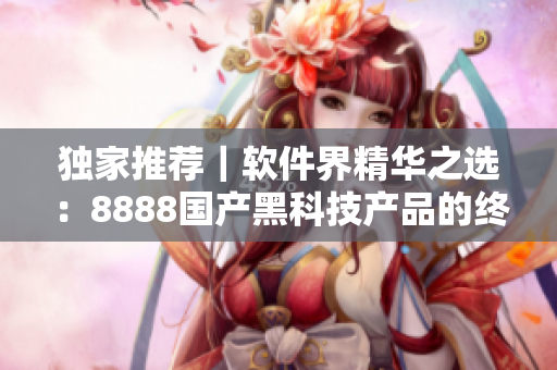 独家推荐｜软件界精华之选：8888国产黑科技产品的终极评测