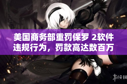 美国商务部重罚保罗 2软件违规行为，罚款高达数百万美元