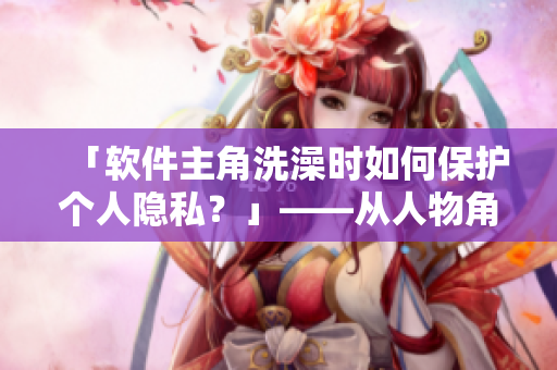 「软件主角洗澡时如何保护个人隐私？」——从人物角度看软件安全。