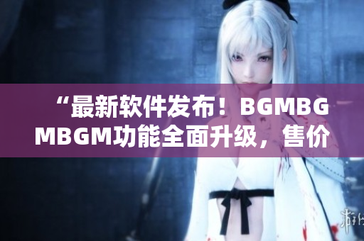 “最新软件发布！BGMBGMBGM功能全面升级，售价诱人！”