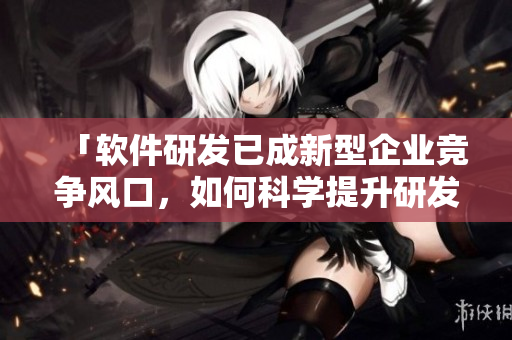 「软件研发已成新型企业竞争风口，如何科学提升研发效率？」