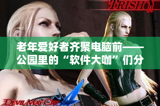 老年爱好者齐聚电脑前——公园里的“软件大咖”们分享技巧和心得