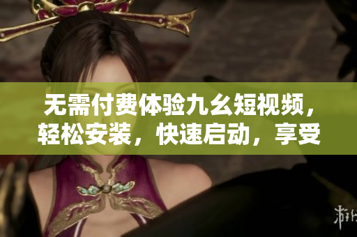 无需付费体验九幺短视频，轻松安装，快速启动，享受潮流短视频盛宴