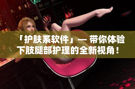 「护肤系软件」— 带你体验下肢腿部护理的全新视角！