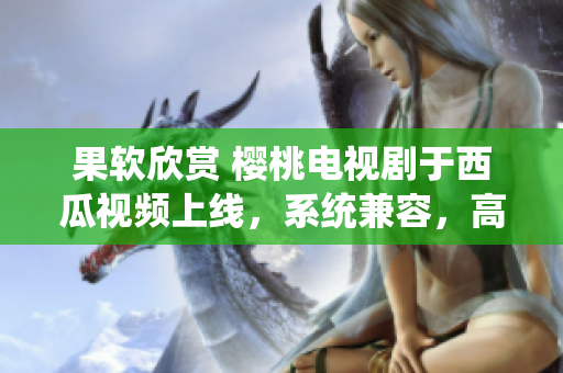 果软欣赏 樱桃电视剧于西瓜视频上线，系统兼容，高清流畅！