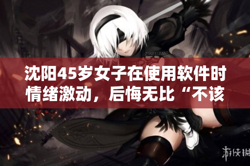沈阳45岁女子在使用软件时情绪激动，后悔无比“不该抢购那款软件！”