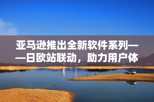 亚马逊推出全新软件系列——日欧站联动，助力用户体验升级