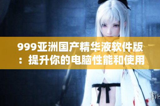 999亚洲国产精华液软件版：提升你的电脑性能和使用体验