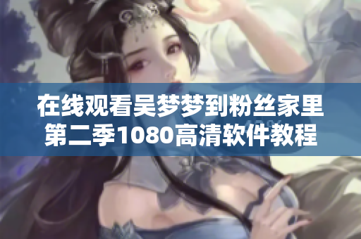 在线观看吴梦梦到粉丝家里第二季1080高清软件教程发布