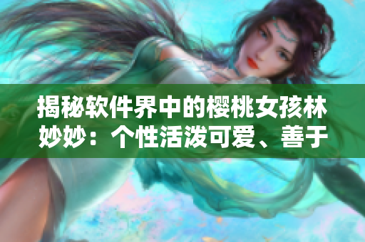 揭秘软件界中的樱桃女孩林妙妙：个性活泼可爱、善于思考创新