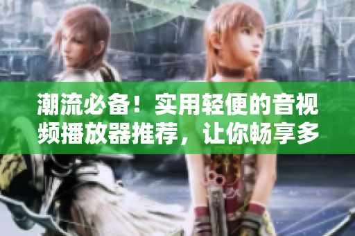 潮流必备！实用轻便的音视频播放器推荐，让你畅享多种格式影音