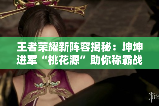 王者荣耀新阵容揭秘：坤坤进军“桃花源”助你称霸战场！