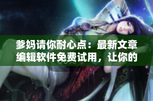 爹妈请你耐心点：最新文章编辑软件免费试用，让你的编辑过程更优质
