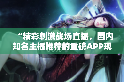 “精彩刺激战场直播，国内知名主播推荐的重磅APP现已上线！”
