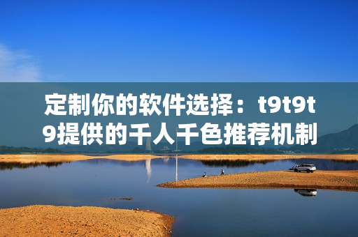 定制你的软件选择：t9t9t9提供的千人千色推荐机制