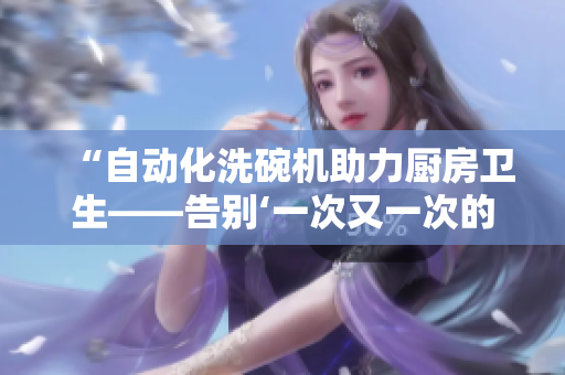 “自动化洗碗机助力厨房卫生——告别‘一次又一次的索要刷碗’”