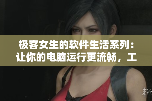 极客女生的软件生活系列：让你的电脑运行更流畅，工作更高效！