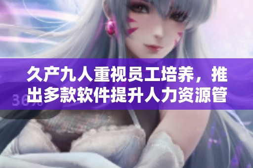 久产九人重视员工培养，推出多款软件提升人力资源管理效率
