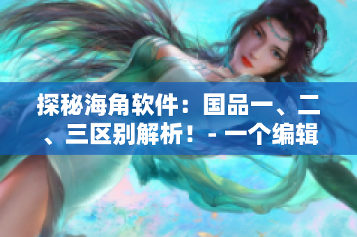 探秘海角软件：国品一、二、三区别解析！- 一个编辑的视角