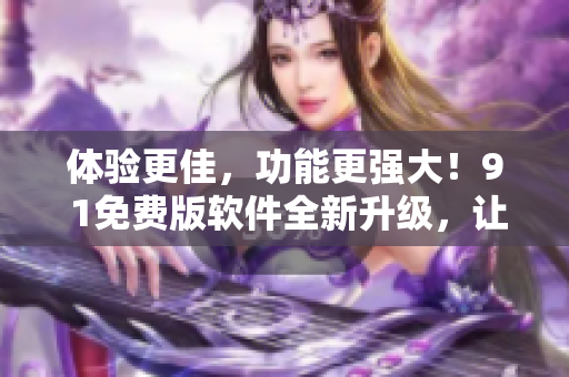 体验更佳，功能更强大！9 1免费版软件全新升级，让你编辑更简单高效