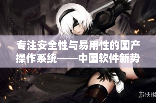 专注安全性与易用性的国产操作系统——中国软件新势力操作系统