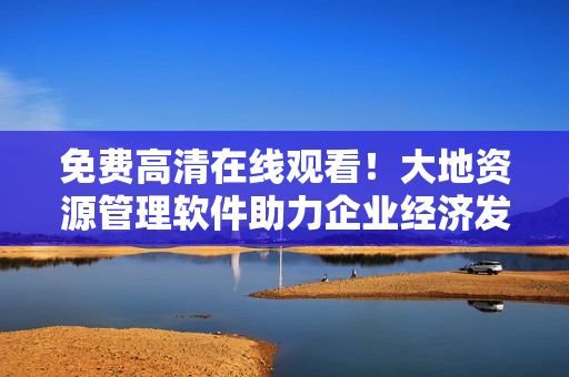 免费高清在线观看！大地资源管理软件助力企业经济发展